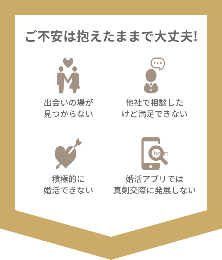 出会いの場が見つからない　他社で相談したけど満足できない　積極的に婚活できない　婚活アプリでは真剣交際に発展しない　そんなご不安は抱えたままで大丈夫！婚活のプロにご相談ください