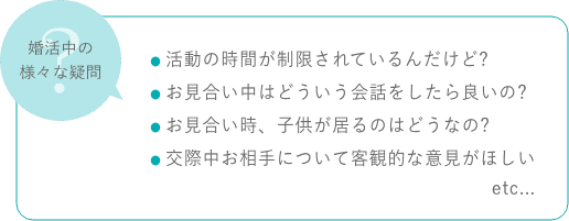 婚活中の様々な疑問 ・活動の時間が制限されているんだけど？ ・お見合い中はどういう会話をしたら良いの? ・お見合い時、子供が居るのはどうなの? ・交際中お相手について客観的な意見がほしい