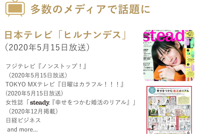 多数のメディアで話題に 日本テレビ「ヒルナンデス」(2020年5月15日放送) フジテレビ「ノンストップ！」(2020年5月15日) TOKYO MXテレビ「日曜はカラフル！！！」(2020年5月15日放送) 女性誌「steady.「幸せをつかむ婚活のリアル」(2020年12月掲載) 日経ビジネス and more...」