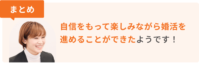 まとめ　自信をもって楽しみながら婚活を進めることができたようです！