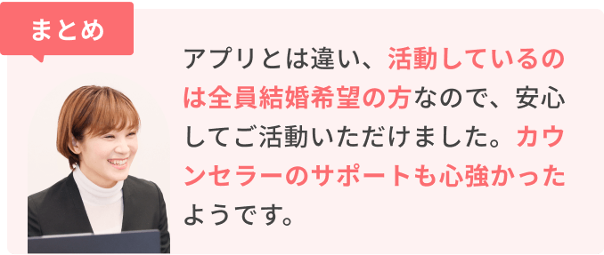 まとめ　アプリとは違い、活動しているのは全員結婚希望の方なので、安心してご活動いただけました。カウンセラーのサポートも心強かったようです。