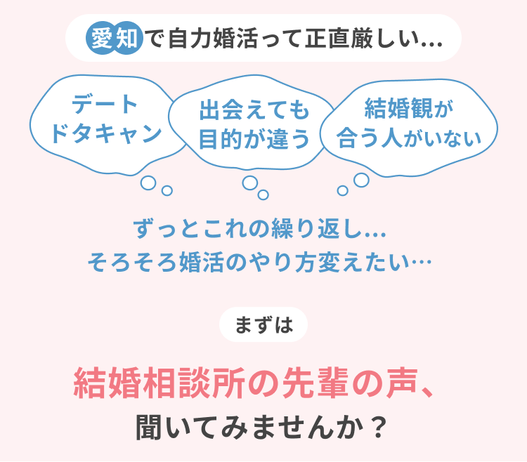愛知で自力婚活って正直厳しい デートドタキャン 出会えても目的が違う 結婚観が合う人がいない ずっとこれの繰り返し そろそろ婚活のやり方を変えたい まずは結婚相談所の先輩の声、聞いてみませんか？