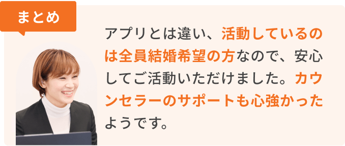 まとめ　アプリとは違い、活動しているのは全員結婚希望の方なので、安心してご活動いただけました。カウンセラーのサポートも心強かったようです。