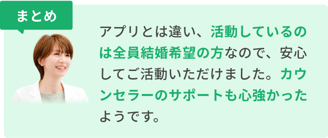 まとめ　アプリとは違い、活動しているのは全員結婚希望の方なので、安心してご活動いただけました。カウンセラーのサポートも心強かったようです。