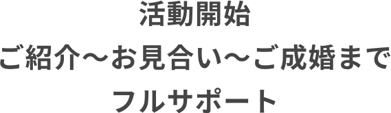 活動開始　ご紹介～お見合い～ご成婚までフルサポート