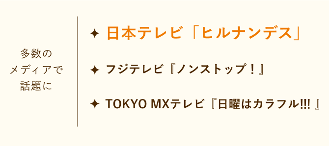 多数のメディアで話題に！日本テレビ「ヒルナンデス」 フジテレビ「ノンストップ！」 TOKYO MXテレビ「日曜はカラフル！！！」