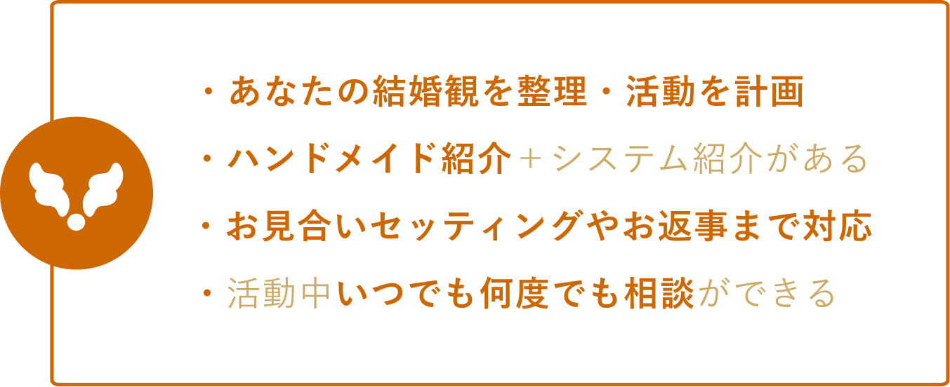 ・あなたの結婚観を整理・活動を計画 ・ハンドメイド紹介＋システム紹介がある ・お見合いセッティングやお返事まで対応 ・活動中いつでも何度でも相談ができる