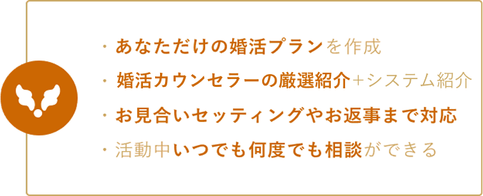 ・あなただけの婚活プランを作成 ・プロの厳選紹介がある ・お見合いセッティングやお返事まで対応 ・活動中いつでも何度でも相談ができる