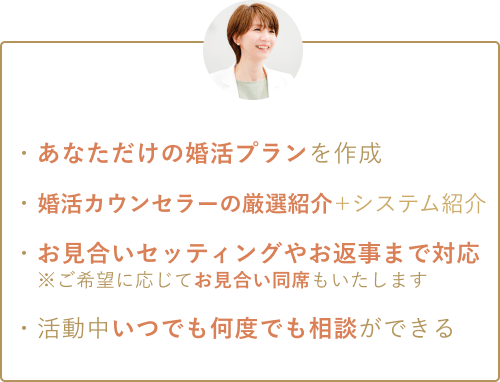 ・あなただけの婚活プランを作成 ・婚活カウンセラーの厳選紹介＋システム紹介がある ・お見合いセッティングやお返事まで対応※ご希望に応じてお見合い同席もいたします ・活動中いつでも何度でも相談ができる