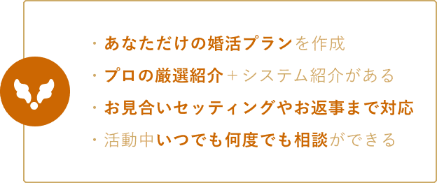・あなただけの婚活プランを作成 ・プロの厳選紹介がある ・お見合いセッティングやお返事まで対応 ・活動中いつでも何度でも相談ができる
