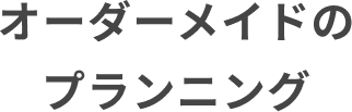 オーダーメイドのプランニング