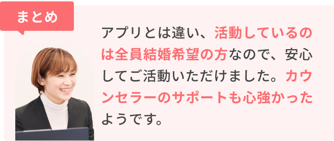 まとめ　アプリとは違い、活動しているのは全員結婚希望の方なので、安心してご活動いただけました。カウンセラーのサポートも心強かったようです。
