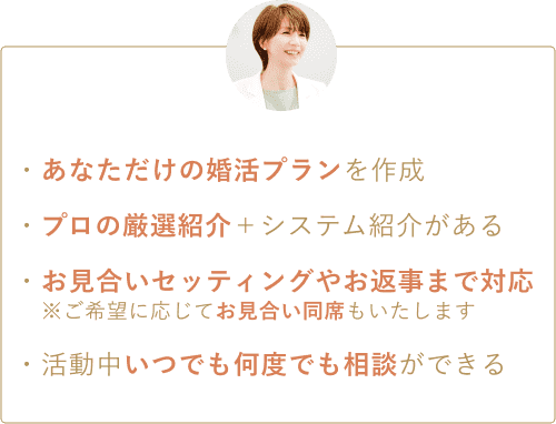 ・あなただけの婚活プランを作成 ・プロの厳選紹介＋システム紹介がある ・お見合いセッティングやお返事まで対応※ご希望に応じてお見合い同席もいたします ・活動中いつでも何度でも相談ができる